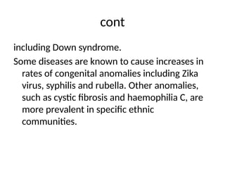 cont
including Down syndrome.
Some diseases are known to cause increases in
rates of congenital anomalies including Zika
virus, syphilis and rubella. Other anomalies,
such as cystic fibrosis and haemophilia C, are
more prevalent in specific ethnic
communities.
 