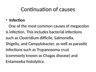 Continuation of causes
• Infection
One of the most common causes of megacolon
is infection. This includes bacterial infections
such as Clostridium difficile, Salmonella,
Shigella, and Campylobacter, as well as parasitic
infections such as Trypanosoma cruzi
(commonly known as Chagas disease) and
Entamoeba histolytica.
 