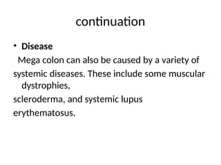 continuation
• Disease
Mega colon can also be caused by a variety of
systemic diseases. These include some muscular
dystrophies,
scleroderma, and systemic lupus
erythematosus.
 