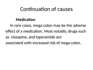 Continuation of causes
Medication
In rare cases, mega colon may be the adverse
effect of a medication. Most notably, drugs such
as clozapine, and loperamide are
associated with increased risk of mega colon.
 