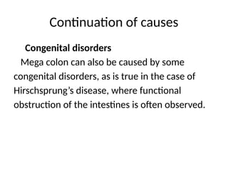 Continuation of causes
Congenital disorders
Mega colon can also be caused by some
congenital disorders, as is true in the case of
Hirschsprung’s disease, where functional
obstruction of the intestines is often observed.
 