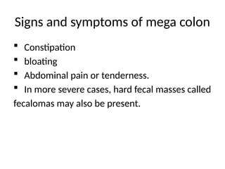 Signs and symptoms of mega colon
 Constipation
 bloating
 Abdominal pain or tenderness.
 In more severe cases, hard fecal masses called
fecalomas may also be present.
 