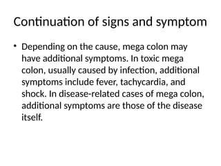 Continuation of signs and symptom
• Depending on the cause, mega colon may
have additional symptoms. In toxic mega
colon, usually caused by infection, additional
symptoms include fever, tachycardia, and
shock. In disease-related cases of mega colon,
additional symptoms are those of the disease
itself.
 
