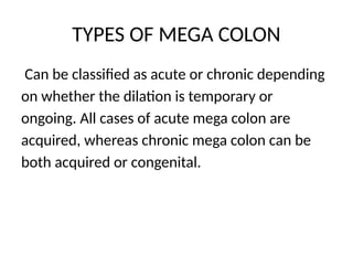 TYPES OF MEGA COLON
Can be classified as acute or chronic depending
on whether the dilation is temporary or
ongoing. All cases of acute mega colon are
acquired, whereas chronic mega colon can be
both acquired or congenital.
 