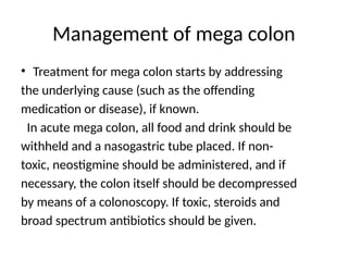 Management of mega colon
• Treatment for mega colon starts by addressing
the underlying cause (such as the offending
medication or disease), if known.
In acute mega colon, all food and drink should be
withheld and a nasogastric tube placed. If non-
toxic, neostigmine should be administered, and if
necessary, the colon itself should be decompressed
by means of a colonoscopy. If toxic, steroids and
broad spectrum antibiotics should be given.
 
