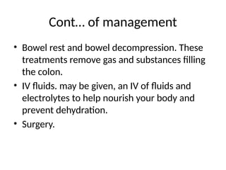 Cont… of management
• Bowel rest and bowel decompression. These
treatments remove gas and substances filling
the colon.
• IV fluids. may be given, an IV of fluids and
electrolytes to help nourish your body and
prevent dehydration.
• Surgery.
 