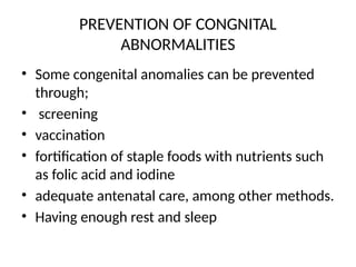 PREVENTION OF CONGNITAL
ABNORMALITIES
• Some congenital anomalies can be prevented
through;
• screening
• vaccination
• fortification of staple foods with nutrients such
as folic acid and iodine
• adequate antenatal care, among other methods.
• Having enough rest and sleep
 