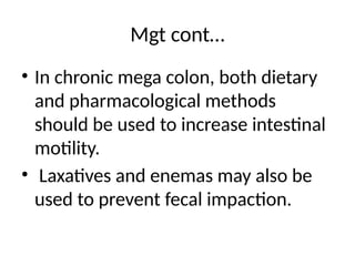 Mgt cont…
• In chronic mega colon, both dietary
and pharmacological methods
should be used to increase intestinal
motility.
• Laxatives and enemas may also be
used to prevent fecal impaction.
 