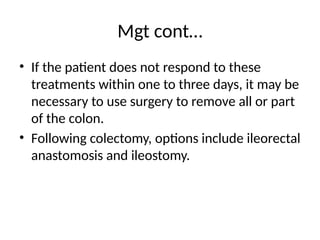 Mgt cont…
• If the patient does not respond to these
treatments within one to three days, it may be
necessary to use surgery to remove all or part
of the colon.
• Following colectomy, options include ileorectal
anastomosis and ileostomy.
 