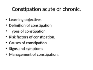 Constipation acute or chronic.
• Learning objectives
• Definition of constipation
• Types of constipation
• Risk factors of constipation.
• Causes of constipation
• Signs and symptoms
• Management of constipation.
 