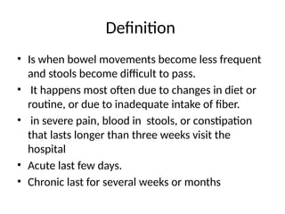 Definition
• Is when bowel movements become less frequent
and stools become difficult to pass.
• It happens most often due to changes in diet or
routine, or due to inadequate intake of fiber.
• in severe pain, blood in stools, or constipation
that lasts longer than three weeks visit the
hospital
• Acute last few days.
• Chronic last for several weeks or months
 