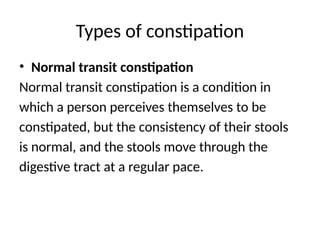 Types of constipation
• Normal transit constipation
Normal transit constipation is a condition in
which a person perceives themselves to be
constipated, but the consistency of their stools
is normal, and the stools move through the
digestive tract at a regular pace.
 