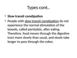 Types cont..
• Slow transit constipation
• People with slow transit constipation do not
experience the normal stimulation of the
bowels, called peristalsis, after eating.
Therefore, food moves through the digestive
tract more slowly than usual, and stools take
longer to pass through the colon.
 