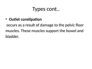 Types cont..
• Outlet constipation
occurs as a result of damage to the pelvic floor
muscles. These muscles support the bowel and
bladder.
 