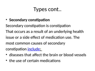 Types cont..
• Secondary constipation
Secondary constipation is constipation
That occurs as a result of an underlying health
issue or a side effect of medication use. The
most common causes of secondary
constipation include;
• diseases that affect the brain or blood vessels
• the use of certain medications
 