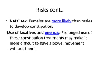 Risks cont..
• Natal sex: Females are more likely than males
to develop constipation.
Use of laxatives and enemas: Prolonged use of
these constipation treatments may make it
more difficult to have a bowel movement
without them.
 
