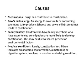 Causes
• Medications. drugs can contribute to constipation.
• Cow's milk allergy. An allergy to cow's milk or consuming
too many dairy products (cheese and cow's milk) sometimes
leads to constipation.
• Family history. Children who have family members who
have experienced constipation are more likely to develop
constipation. This may be due to shared genetic or
environmental factors.
• Medical conditions. Rarely, constipation in children
indicates an anatomic malformation, a metabolic or
digestive system problem, or another underlying condition.
 