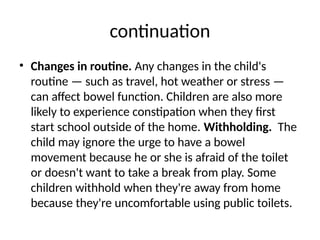 continuation
• Changes in routine. Any changes in the child's
routine — such as travel, hot weather or stress —
can affect bowel function. Children are also more
likely to experience constipation when they first
start school outside of the home. Withholding. The
child may ignore the urge to have a bowel
movement because he or she is afraid of the toilet
or doesn't want to take a break from play. Some
children withhold when they're away from home
because they're uncomfortable using public toilets.
 