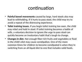 continuation
• Painful bowel movements caused by large, hard stools also may
lead to withholding. If it hurts to pass stool, the child may try to
avoid a repeat of the distressing experience.
• Toilet training issues. If you begin toilet training too soon, the child
may rebel and hold in stool. If toilet training becomes a battle of
wills, a voluntary decision to ignore the urge to pass stool can
quickly become an involuntary habit that's tough to change.
• Changes in diet. Not enough fiber-rich fruits and vegetables or fluid
in the child's diet may cause constipation. One of the more
common times for children to become constipated is when they're
switching from an all-liquid diet to one that includes solid foods.
 
