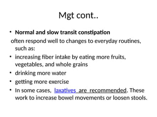 Mgt cont..
• Normal and slow transit constipation
often respond well to changes to everyday routines,
such as:
• increasing fiber intake by eating more fruits,
vegetables, and whole grains
• drinking more water
• getting more exercise
• In some cases, laxatives are recommended. These
work to increase bowel movements or loosen stools.
 