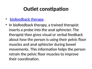 Outlet constipation
• biofeedback therapy.
• In biofeedback therapy, a trained therapist
inserts a probe into the anal sphincter. The
therapist then gives visual or verbal feedback
about how the person is using their pelvic floor
muscles and anal sphincter during bowel
movements. This information helps the person
retrain the pelvic floor muscles to improve
their coordination.
 