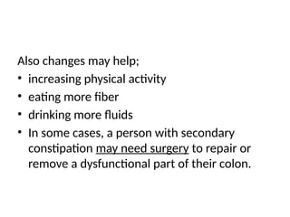 Also changes may help;
• increasing physical activity
• eating more fiber
• drinking more fluids
• In some cases, a person with secondary
constipation may need surgery to repair or
remove a dysfunctional part of their colon.
 