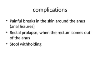 complications
• Painful breaks in the skin around the anus
(anal fissures)
• Rectal prolapse, when the rectum comes out
of the anus
• Stool withholding
 