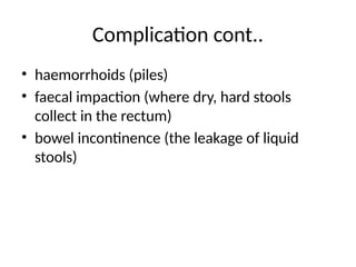 Complication cont..
• haemorrhoids (piles)
• faecal impaction (where dry, hard stools
collect in the rectum)
• bowel incontinence (the leakage of liquid
stools)
 