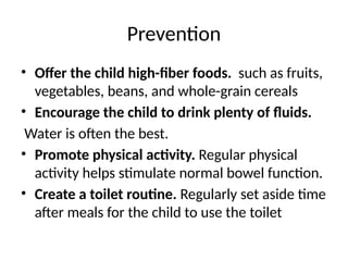 Prevention
• Offer the child high-fiber foods. such as fruits,
vegetables, beans, and whole-grain cereals
• Encourage the child to drink plenty of fluids.
Water is often the best.
• Promote physical activity. Regular physical
activity helps stimulate normal bowel function.
• Create a toilet routine. Regularly set aside time
after meals for the child to use the toilet
 