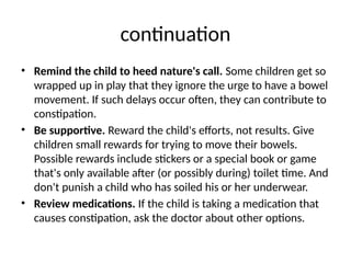 continuation
• Remind the child to heed nature's call. Some children get so
wrapped up in play that they ignore the urge to have a bowel
movement. If such delays occur often, they can contribute to
constipation.
• Be supportive. Reward the child's efforts, not results. Give
children small rewards for trying to move their bowels.
Possible rewards include stickers or a special book or game
that's only available after (or possibly during) toilet time. And
don't punish a child who has soiled his or her underwear.
• Review medications. If the child is taking a medication that
causes constipation, ask the doctor about other options.
 