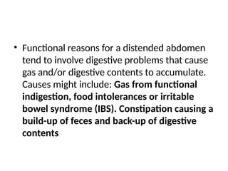 • Functional reasons for a distended abdomen
tend to involve digestive problems that cause
gas and/or digestive contents to accumulate.
Causes might include: Gas from functional
indigestion, food intolerances or irritable
bowel syndrome (IBS). Constipation causing a
build-up of feces and back-up of digestive
contents
 