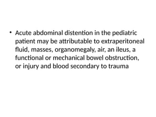 • Acute abdominal distention in the pediatric
patient may be attributable to extraperitoneal
fluid, masses, organomegaly, air, an ileus, a
functional or mechanical bowel obstruction,
or injury and blood secondary to trauma
 