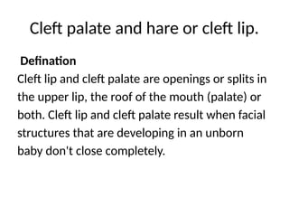 Cleft palate and hare or cleft lip.
Defination
Cleft lip and cleft palate are openings or splits in
the upper lip, the roof of the mouth (palate) or
both. Cleft lip and cleft palate result when facial
structures that are developing in an unborn
baby don't close completely.
 