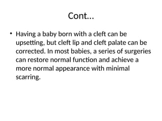 Cont…
• Having a baby born with a cleft can be
upsetting, but cleft lip and cleft palate can be
corrected. In most babies, a series of surgeries
can restore normal function and achieve a
more normal appearance with minimal
scarring.
 