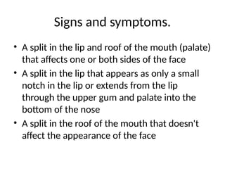 Signs and symptoms.
• A split in the lip and roof of the mouth (palate)
that affects one or both sides of the face
• A split in the lip that appears as only a small
notch in the lip or extends from the lip
through the upper gum and palate into the
bottom of the nose
• A split in the roof of the mouth that doesn't
affect the appearance of the face
 