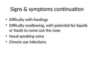 Signs & symptoms continuation
• Difficulty with feedings
• Difficulty swallowing, with potential for liquids
or foods to come out the nose
• Nasal speaking voice
• Chronic ear infections
 
