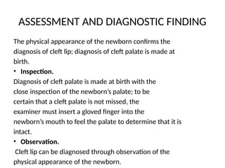 ASSESSMENT AND DIAGNOSTIC FINDING
The physical appearance of the newborn confirms the
diagnosis of cleft lip; diagnosis of cleft palate is made at
birth.
• Inspection.
Diagnosis of cleft palate is made at birth with the
close inspection of the newborn’s palate; to be
certain that a cleft palate is not missed, the
examiner must insert a gloved finger into the
newborn’s mouth to feel the palate to determine that it is
intact.
• Observation.
Cleft lip can be diagnosed through observation of the
physical appearance of the newborn.
 