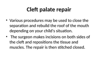 Cleft palate repair
• Various procedures may be used to close the
separation and rebuild the roof of the mouth
depending on your child's situation.
• The surgeon makes incisions on both sides of
the cleft and repositions the tissue and
muscles. The repair is then stitched closed.
 
