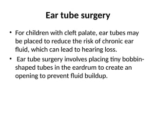 Ear tube surgery
• For children with cleft palate, ear tubes may
be placed to reduce the risk of chronic ear
fluid, which can lead to hearing loss.
• Ear tube surgery involves placing tiny bobbin-
shaped tubes in the eardrum to create an
opening to prevent fluid buildup.
 