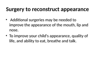 Surgery to reconstruct appearance
• Additional surgeries may be needed to
improve the appearance of the mouth, lip and
nose.
• To improve your child's appearance, quality of
life, and ability to eat, breathe and talk.
 