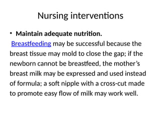 Nursing interventions
• Maintain adequate nutrition.
Breastfeeding may be successful because the
breast tissue may mold to close the gap; if the
newborn cannot be breastfeed, the mother’s
breast milk may be expressed and used instead
of formula; a soft nipple with a cross-cut made
to promote easy flow of milk may work well.
 