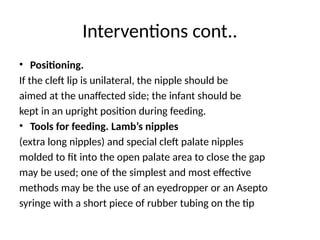 Interventions cont..
• Positioning.
If the cleft lip is unilateral, the nipple should be
aimed at the unaffected side; the infant should be
kept in an upright position during feeding.
• Tools for feeding. Lamb’s nipples
(extra long nipples) and special cleft palate nipples
molded to fit into the open palate area to close the gap
may be used; one of the simplest and most effective
methods may be the use of an eyedropper or an Asepto
syringe with a short piece of rubber tubing on the tip
 
