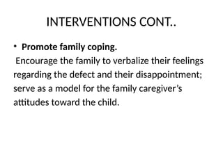 INTERVENTIONS CONT..
• Promote family coping.
Encourage the family to verbalize their feelings
regarding the defect and their disappointment;
serve as a model for the family caregiver’s
attitudes toward the child.
 
