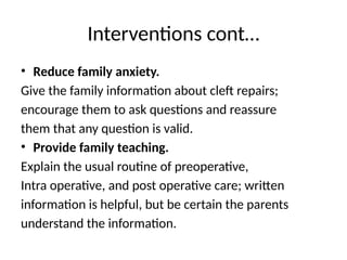 Interventions cont…
• Reduce family anxiety.
Give the family information about cleft repairs;
encourage them to ask questions and reassure
them that any question is valid.
• Provide family teaching.
Explain the usual routine of preoperative,
Intra operative, and post operative care; written
information is helpful, but be certain the parents
understand the information.
 
