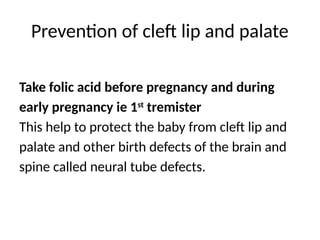 Prevention of cleft lip and palate
Take folic acid before pregnancy and during
early pregnancy ie 1st
tremister
This help to protect the baby from cleft lip and
palate and other birth defects of the brain and
spine called neural tube defects.
 