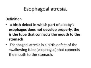 Esophageal atresia.
Definition
• a birth defect in which part of a baby's
esophagus does not develop properly, the
is the tube that connects the mouth to the
stomach
• Esophageal atresia is a birth defect of the
swallowing tube (esophagus) that connects
the mouth to the stomach.
 