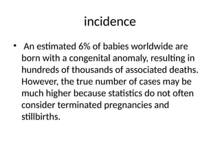 incidence
• An estimated 6% of babies worldwide are
born with a congenital anomaly, resulting in
hundreds of thousands of associated deaths.
However, the true number of cases may be
much higher because statistics do not often
consider terminated pregnancies and
stillbirths.
 