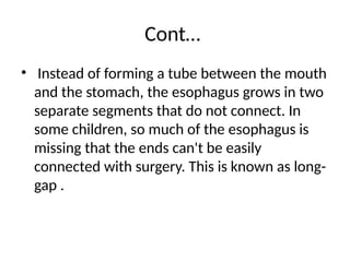 Cont…
• Instead of forming a tube between the mouth
and the stomach, the esophagus grows in two
separate segments that do not connect. In
some children, so much of the esophagus is
missing that the ends can't be easily
connected with surgery. This is known as long-
gap .
 
