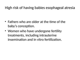 High risk of having babies esophageal atresia
• Fathers who are older at the time of the
baby’s conception.
• Women who have undergone fertility
treatments, including intrauterine
insemination and in vitro fertilization.
 