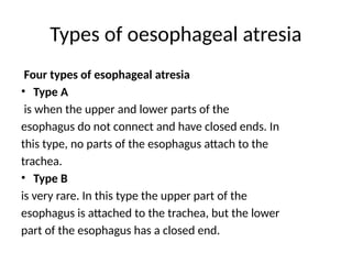 Types of oesophageal atresia
Four types of esophageal atresia
• Type A
is when the upper and lower parts of the
esophagus do not connect and have closed ends. In
this type, no parts of the esophagus attach to the
trachea.
• Type B
is very rare. In this type the upper part of the
esophagus is attached to the trachea, but the lower
part of the esophagus has a closed end.
 